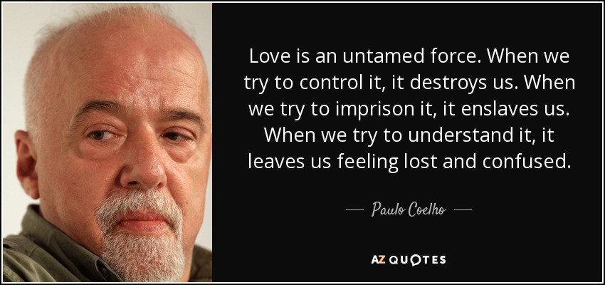 El amor es una fuerza indomable. Cuando intentamos controlarlo, nos destruye. Cuando intentamos aprisionarlo, nos esclaviza. Cuando intentamos comprenderlo, nos deja perdidos y confusos. - Paulo Coelho