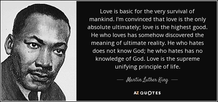 Love is basic for the very survival of mankind. I'm convinced that love is the only absolute ultimately; love is the highest good. He who loves has somehow discovered the meaning of ultimate reality. He who hates does not know God; he who hates has no knowledge of God. Love is the supreme unifying principle of life. - Martin Luther King, Jr.