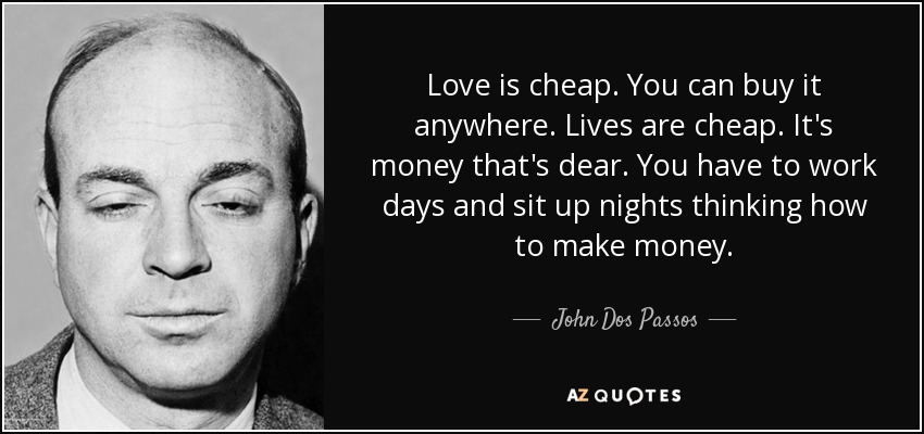 Love is cheap. You can buy it anywhere. Lives are cheap. It's money that's dear. You have to work days and sit up nights thinking how to make money. - John Dos Passos
