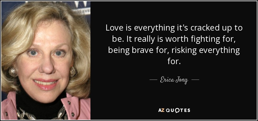 Love is everything it's cracked up to be. It really is worth fighting for, being brave for, risking everything for. - Erica Jong