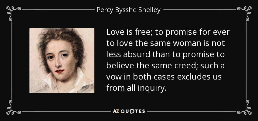 Love is free; to promise for ever to love the same woman is not less absurd than to promise to believe the same creed; such a vow in both cases excludes us from all inquiry. - Percy Bysshe Shelley