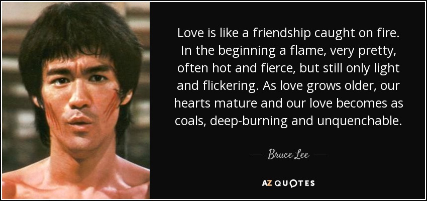 El amor es como una amistad incendiada. Al principio es una llama, muy bonita, a menudo ardiente y feroz, pero todavía sólo ligera y vacilante. A medida que el amor envejece, nuestros corazones maduran y nuestro amor se vuelve como brasas, ardiente e inextinguible. - Bruce Lee