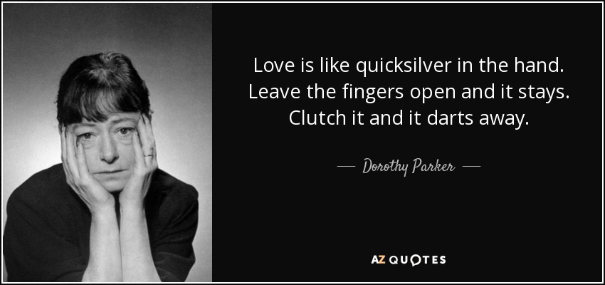 Love is like quicksilver in the hand. Leave the fingers open and it stays. Clutch it and it darts away. - Dorothy Parker