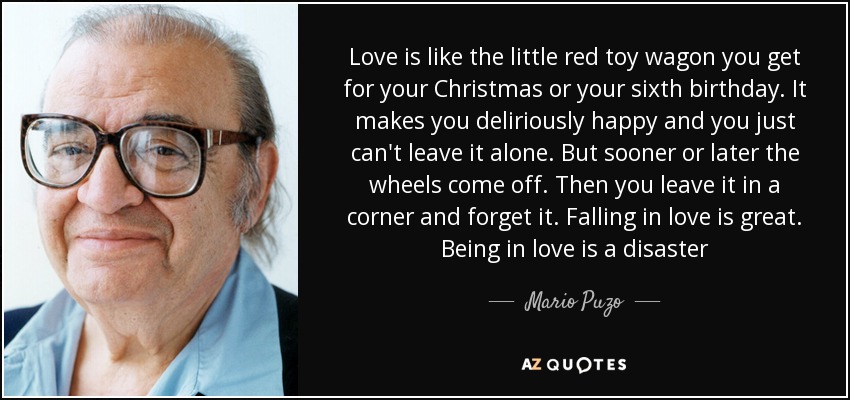 Love is like the little red toy wagon you get for your Christmas or your sixth birthday. It makes you deliriously happy and you just can't leave it alone. But sooner or later the wheels come off. Then you leave it in a corner and forget it. Falling in love is great. Being in love is a disaster - Mario Puzo