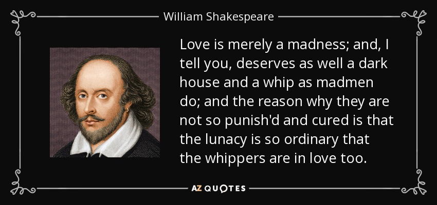 El amor no es más que una locura; y, os digo, merece tan bien una casa oscura y un látigo como los locos; y la razón por la que no son tan castigados y curados es que la locura es tan ordinaria que los azotadores también están enamorados. - William Shakespeare
