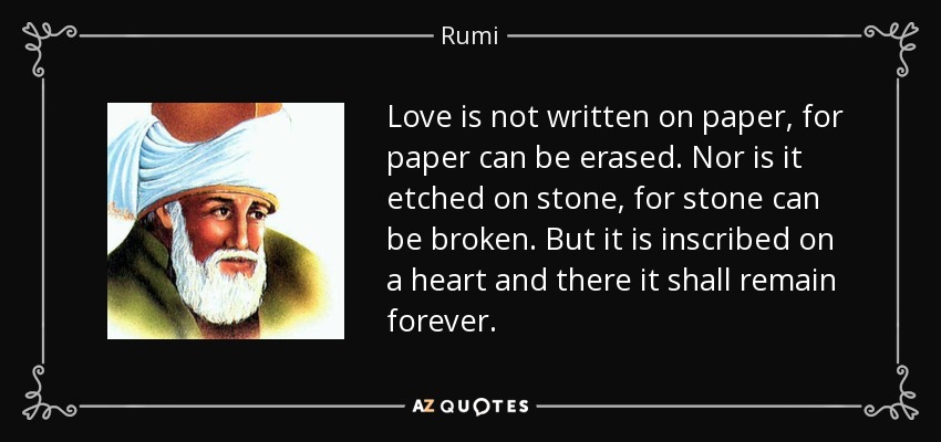 Love is not written on paper, for paper can be erased. Nor is it etched on stone, for stone can be broken. But it is inscribed on a heart and there it shall remain forever. - Rumi