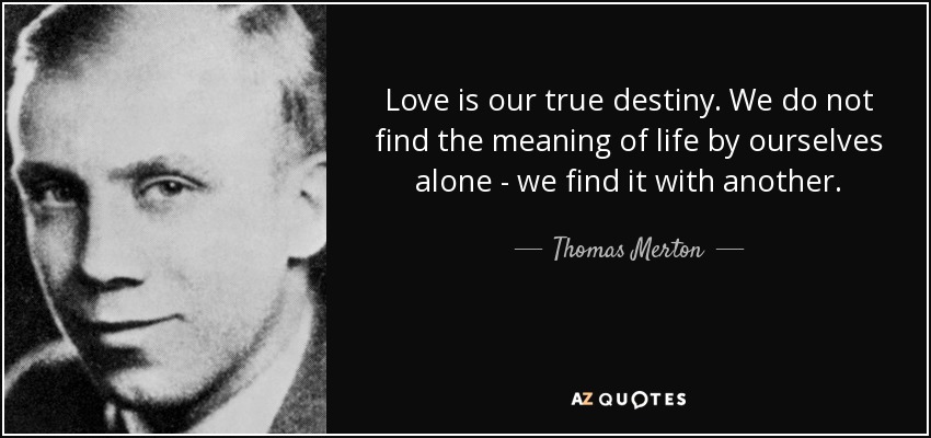 Love is our true destiny. We do not find the meaning of life by ourselves alone - we find it with another. - Thomas Merton