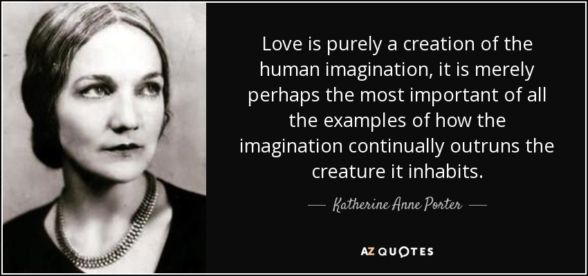 Love is purely a creation of the human imagination, it is merely perhaps the most important of all the examples of how the imagination continually outruns the creature it inhabits. - Katherine Anne Porter