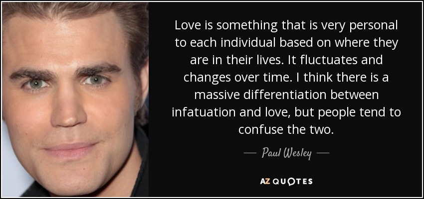 Love is something that is very personal to each individual based on where they are in their lives. It fluctuates and changes over time. I think there is a massive differentiation between infatuation and love, but people tend to confuse the two. - Paul Wesley