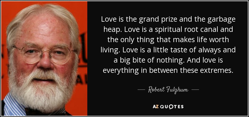 Love is the grand prize and the garbage heap. Love is a spiritual root canal and the only thing that makes life worth living. Love is a little taste of always and a big bite of nothing. And love is everything in between these extremes. - Robert Fulghum