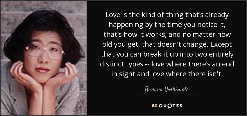 Love is the kind of thing that's already happening by the time you notice it, that's how it works, and no matter how old you get, that doesn't change. Except that you can break it up into two entirely distinct types -- love where there's an end in sight and love where there isn't. - Banana Yoshimoto