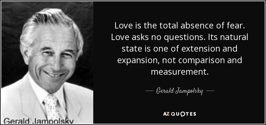 Love is the total absence of fear. Love asks no questions. Its natural state is one of extension and expansion, not comparison and measurement. - Gerald Jampolsky