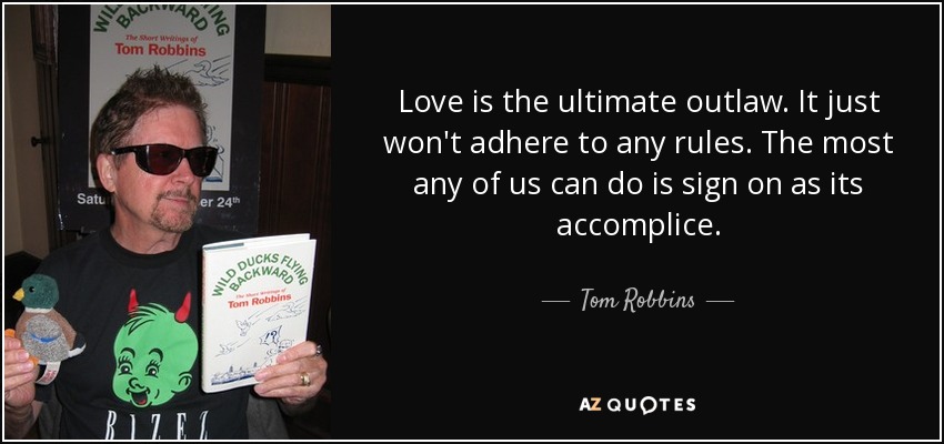 Love is the ultimate outlaw. It just won't adhere to any rules. The most any of us can do is sign on as its accomplice. - Tom Robbins