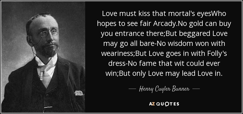 El amor debe besar los ojos de ese mortal que espera ver la bella Arcadia. No hay oro que pueda comprar tu entrada allí, pero el amor mendigo puede ir todo desnudo, no hay sabiduría ganada con el cansancio, pero el amor va con el vestido de la locura, no hay fama que el ingenio pueda ganar, pero sólo el amor puede llevar al amor adentro. - Henry Cuyler Bunner