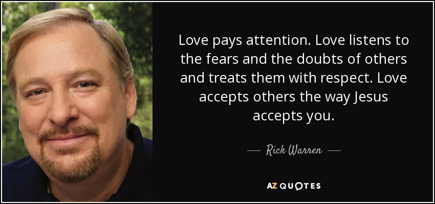 Love pays attention. Love listens to the fears and the doubts of others and treats them with respect. Love accepts others the way Jesus accepts you. - Rick Warren