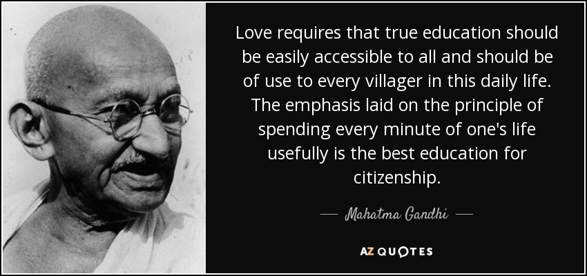 Love requires that true education should be easily accessible to all and should be of use to every villager in this daily life. The emphasis laid on the principle of spending every minute of one's life usefully is the best education for citizenship. - Mahatma Gandhi