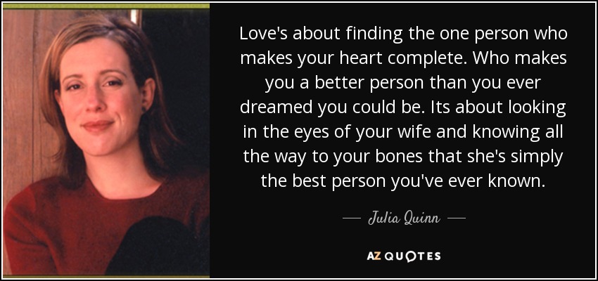 Love's about finding the one person who makes your heart complete. Who makes you a better person than you ever dreamed you could be. Its about looking in the eyes of your wife and knowing all the way to your bones that she's simply the best person you've ever known. - Julia Quinn