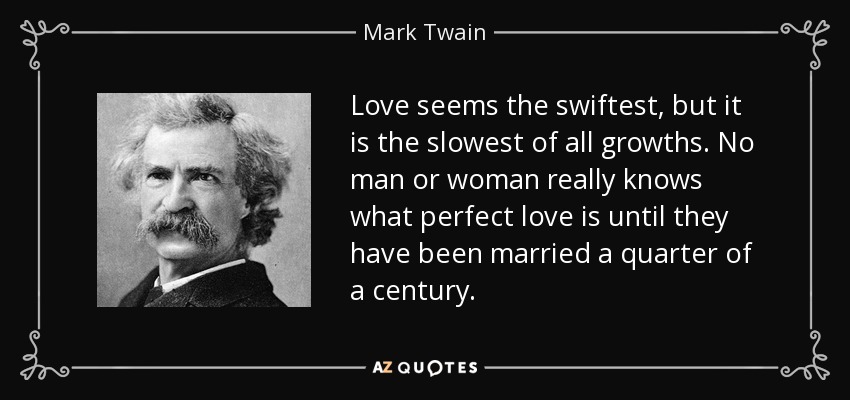 Love seems the swiftest, but it is the slowest of all growths. No man or woman really knows what perfect love is until they have been married a quarter of a century. - Mark Twain