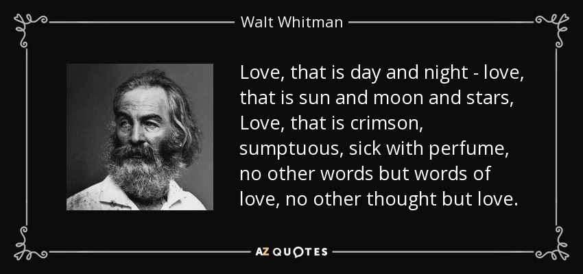Love, that is day and night - love, that is sun and moon and stars, Love, that is crimson, sumptuous, sick with perfume, no other words but words of love, no other thought but love. - Walt Whitman