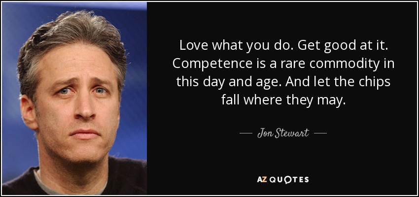 Love what you do. Get good at it. Competence is a rare commodity in this day and age. And let the chips fall where they may. - Jon Stewart