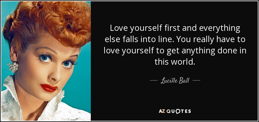 Quiérete a ti mismo primero y todo lo demás vendrá rodado. Tienes que amarte a ti mismo para conseguir algo en este mundo. - Lucille Ball