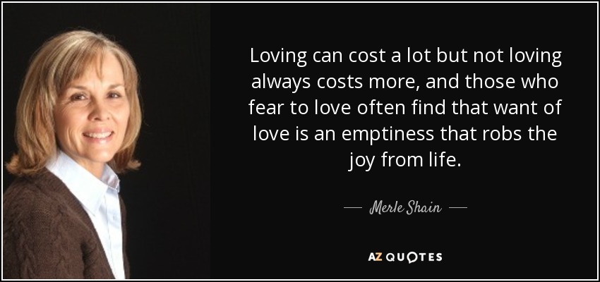 Loving can cost a lot but not loving always costs more, and those who fear to love often find that want of love is an emptiness that robs the joy from life. - Merle Shain
