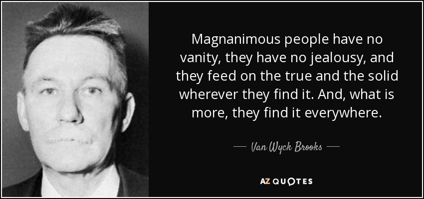 Magnanimous people have no vanity, they have no jealousy, and they feed on the true and the solid wherever they find it. And, what is more, they find it everywhere. - Van Wyck Brooks