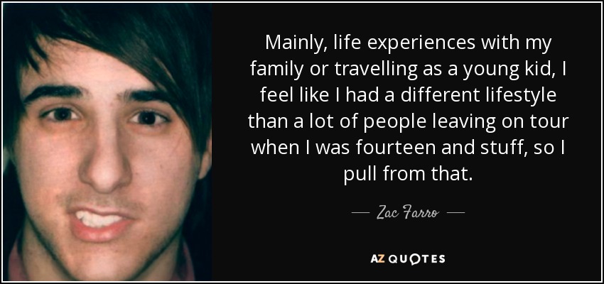 Mainly, life experiences with my family or travelling as a young kid, I feel like I had a different lifestyle than a lot of people leaving on tour when I was fourteen and stuff, so I pull from that. - Zac Farro