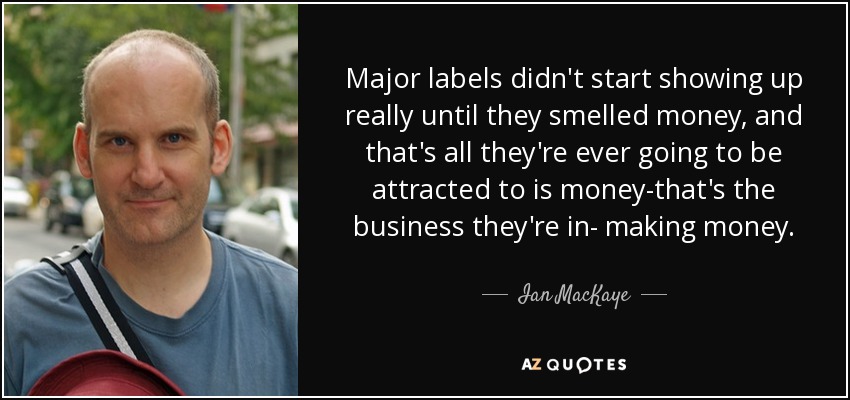 Major labels didn't start showing up really until they smelled money, and that's all they're ever going to be attracted to is money-that's the business they're in- making money. - Ian MacKaye