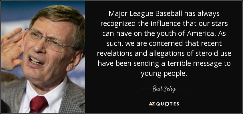 Major League Baseball has always recognized the influence that our stars can have on the youth of America. As such, we are concerned that recent revelations and allegations of steroid use have been sending a terrible message to young people. - Bud Selig