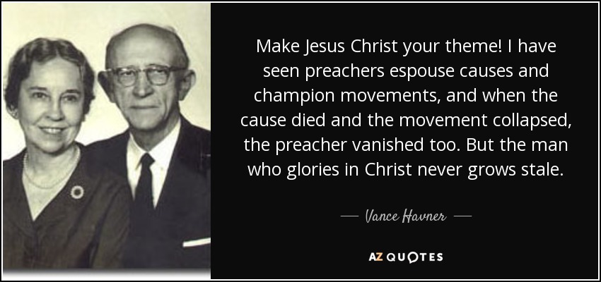 Make Jesus Christ your theme! I have seen preachers espouse causes and champion movements, and when the cause died and the movement collapsed, the preacher vanished too. But the man who glories in Christ never grows stale. - Vance Havner