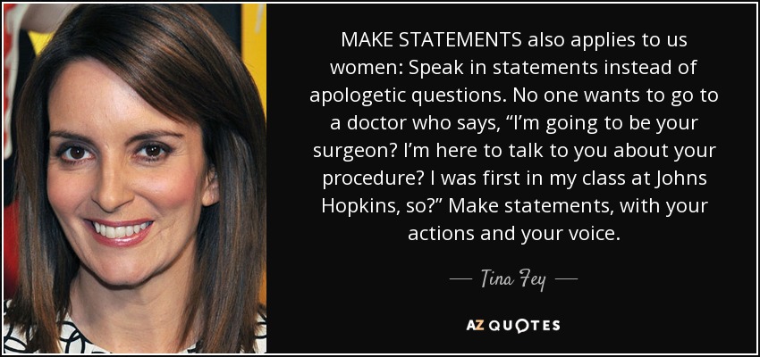 MAKE STATEMENTS also applies to us women: Speak in statements instead of apologetic questions. No one wants to go to a doctor who says, “I’m going to be your surgeon? I’m here to talk to you about your procedure? I was first in my class at Johns Hopkins, so?” Make statements, with your actions and your voice. - Tina Fey