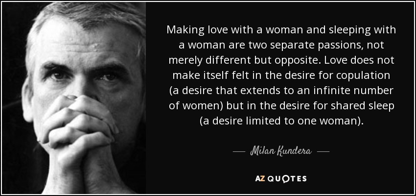 Making love with a woman and sleeping with a woman are two separate passions, not merely different but opposite. Love does not make itself felt in the desire for copulation (a desire that extends to an infinite number of women) but in the desire for shared sleep (a desire limited to one woman). - Milan Kundera