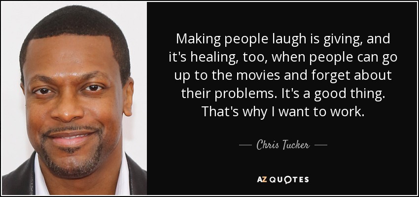 Making people laugh is giving, and it's healing, too, when people can go up to the movies and forget about their problems. It's a good thing. That's why I want to work. - Chris Tucker