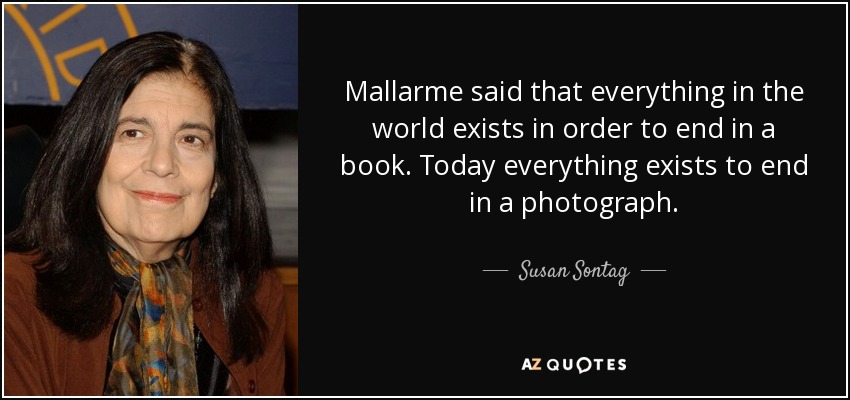 Mallarme said that everything in the world exists in order to end in a book. Today everything exists to end in a photograph. - Susan Sontag