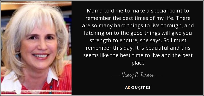 Mama told me to make a special point to remember the best times of my life. There are so many hard things to live through, and latching on to the good things will give you strength to endure, she says. So I must remember this day. It is beautiful and this seems like the best time to live and the best place - Nancy E. Turner