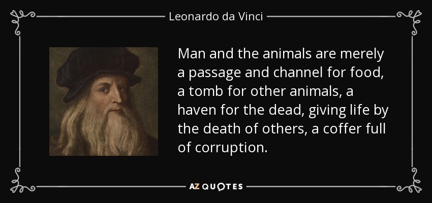 Man and the animals are merely a passage and channel for food, a tomb for other animals, a haven for the dead, giving life by the death of others, a coffer full of corruption. - Leonardo da Vinci