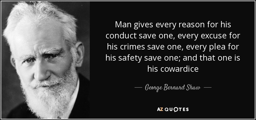 Man gives every reason for his conduct save one, every excuse for his crimes save one, every plea for his safety save one; and that one is his cowardice - George Bernard Shaw