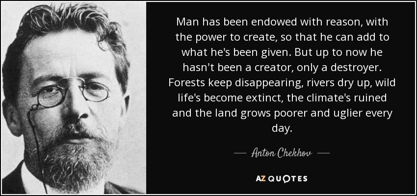 Man has been endowed with reason, with the power to create, so that he can add to what he's been given. But up to now he hasn't been a creator, only a destroyer. Forests keep disappearing, rivers dry up, wild life's become extinct, the climate's ruined and the land grows poorer and uglier every day. - Anton Chekhov