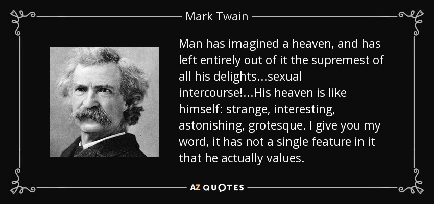 Man has imagined a heaven, and has left entirely out of it the supremest of all his delights...sexual intercourse!...His heaven is like himself: strange, interesting, astonishing, grotesque. I give you my word, it has not a single feature in it that he actually values. - Mark Twain