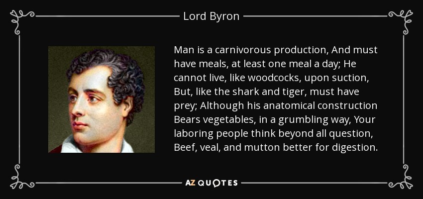 Man is a carnivorous production, And must have meals, at least one meal a day; He cannot live, like woodcocks, upon suction, But, like the shark and tiger, must have prey; Although his anatomical construction Bears vegetables, in a grumbling way, Your laboring people think beyond all question, Beef, veal, and mutton better for digestion. - Lord Byron