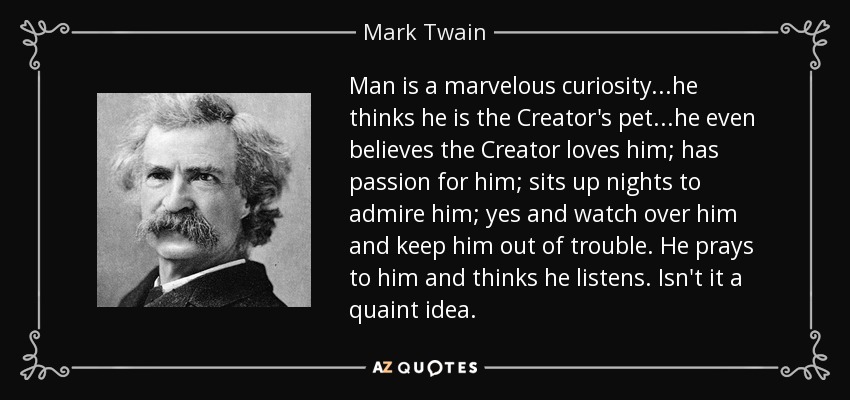 Man is a marvelous curiosity...he thinks he is the Creator's pet...he even believes the Creator loves him; has passion for him; sits up nights to admire him; yes and watch over him and keep him out of trouble. He prays to him and thinks he listens. Isn't it a quaint idea. - Mark Twain