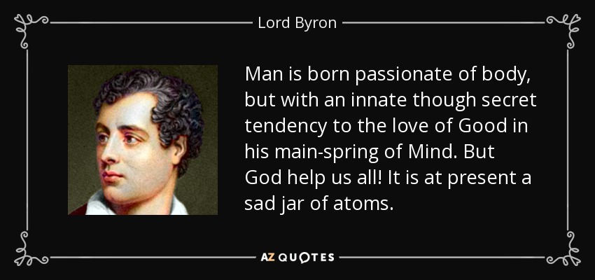 Man is born passionate of body, but with an innate though secret tendency to the love of Good in his main-spring of Mind. But God help us all! It is at present a sad jar of atoms. - Lord Byron