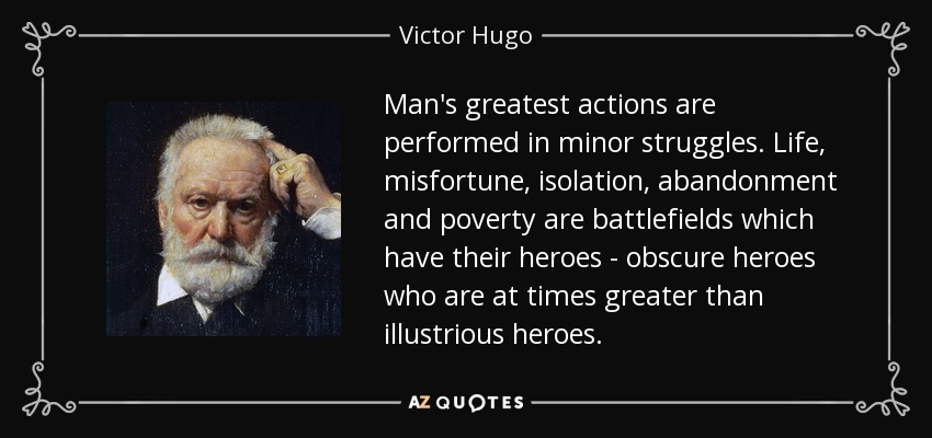 Man's greatest actions are performed in minor struggles. Life, misfortune, isolation, abandonment and poverty are battlefields which have their heroes - obscure heroes who are at times greater than illustrious heroes. - Victor Hugo
