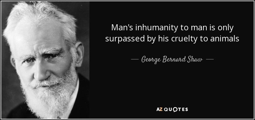 Man's inhumanity to man is only surpassed by his cruelty to animals - George Bernard Shaw
