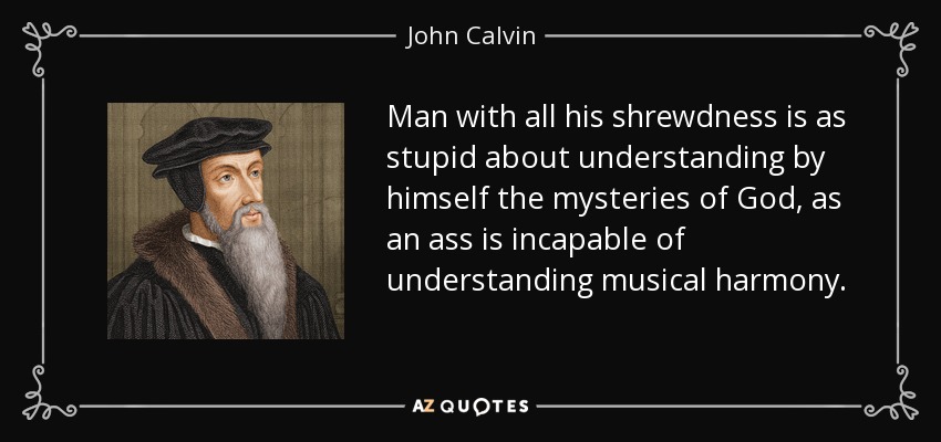 Man with all his shrewdness is as stupid about understanding by himself the mysteries of God, as an ass is incapable of understanding musical harmony. - John Calvin