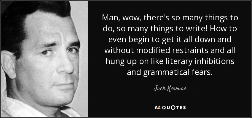 Man, wow, there's so many things to do, so many things to write! How to even begin to get it all down and without modified restraints and all hung-up on like literary inhibitions and grammatical fears. - Jack Kerouac