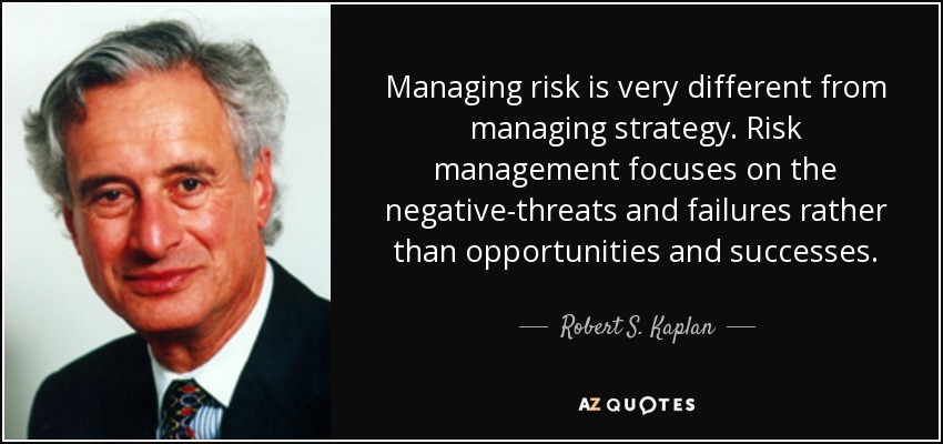 Managing risk is very different from managing strategy. Risk management focuses on the negative-threats and failures rather than opportunities and successes. - Robert S. Kaplan