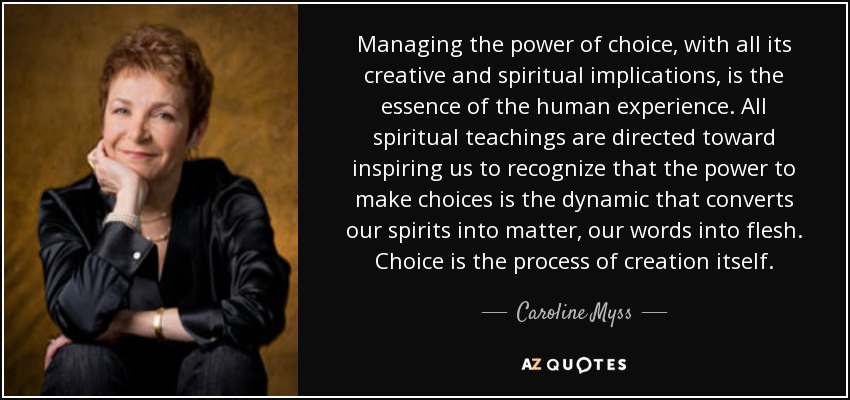Managing the power of choice, with all its creative and spiritual implications, is the essence of the human experience. All spiritual teachings are directed toward inspiring us to recognize that the power to make choices is the dynamic that converts our spirits into matter, our words into flesh. Choice is the process of creation itself. - Caroline Myss