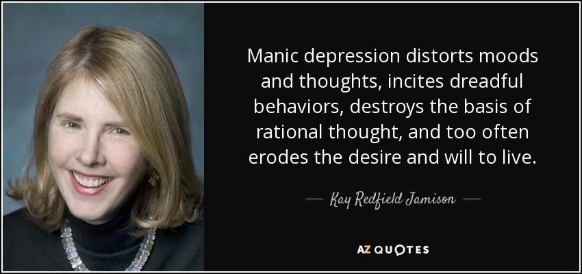 Manic depression distorts moods and thoughts, incites dreadful behaviors, destroys the basis of rational thought, and too often erodes the desire and will to live. - Kay Redfield Jamison